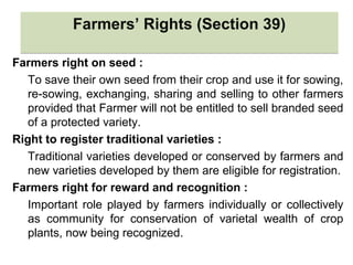 Farmers’ Rights (Section 39)Farmers’ Rights (Section 39)
Farmers right on seed :
To save their own seed from their crop and use it for sowing,
re-sowing, exchanging, sharing and selling to other farmers
provided that Farmer will not be entitled to sell branded seed
of a protected variety.
Right to register traditional varieties :
Traditional varieties developed or conserved by farmers and
new varieties developed by them are eligible for registration.
Farmers right for reward and recognition :
Important role played by farmers individually or collectively
as community for conservation of varietal wealth of crop
plants, now being recognized.
 