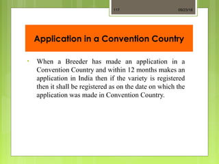 Application in a Convention Country
• When a Breeder has made an application in a
Convention Country and within 12 months makes an
application in India then if the variety is registered
then it shall be registered as on the date on which the
application was made in Convention Country.
09/23/18117
 