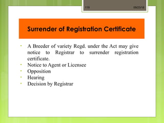Surrender of Registration Certificate
• A Breeder of variety Regd. under the Act may give
notice to Registrar to surrender registration
certificate.
• Notice to Agent or Licensee
• Opposition
• Hearing
• Decision by Registrar
09/23/18119
 