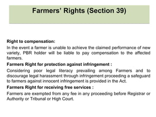 Right to compensation:
In the event a farmer is unable to achieve the claimed performance of new
variety, PBR holder will be liable to pay compensation to the affected
farmers.
Farmers Right for protection against infringement :
Considering poor legal literacy prevailing among Farmers and to
discourage legal harassment through infringement proceeding a safeguard
to farmers against innocent infringement is provided in the Act.
Farmers Right for receiving free services :
Farmers are exempted from any fee in any proceeding before Registrar or
Authority or Tribunal or High Court.
Farmers’ Rights (Section 39)Farmers’ Rights (Section 39)
 
