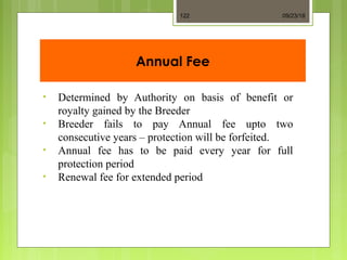 Annual Fee
• Determined by Authority on basis of benefit or
royalty gained by the Breeder
• Breeder fails to pay Annual fee upto two
consecutive years – protection will be forfeited.
• Annual fee has to be paid every year for full
protection period
• Renewal fee for extended period
09/23/18122
 