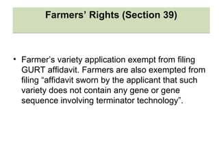 • Farmer’s variety application exempt from filing
GURT affidavit. Farmers are also exempted from
filing “affidavit sworn by the applicant that such
variety does not contain any gene or gene
sequence involving terminator technology”.
Farmers’ Rights (Section 39)Farmers’ Rights (Section 39)
 