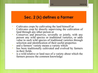 Sec. 2 (k) defines a Farmer
• Cultivates crops by cultivating the land himself or
• Cultivates crop by directly supervising the cultivation of
land through any other person or
• Conserves and preserves, severally or jointly, with any
person any wild species or traditional varieties, or adds
value to such wild species of traditional varieties through
selection and identification of their useful properties
• and a farmers’ variety means a variety which
• has been traditionally cultivated and evolved by farmers
in their fields
• is a wild relative or land race of a variety about which the
farmers possess the common knowledge
09/23/18131
 