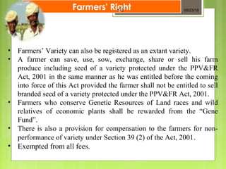 • Farmers’ Variety can also be registered as an extant variety.
• A farmer can save, use, sow, exchange, share or sell his farm
produce including seed of a variety protected under the PPV&FR
Act, 2001 in the same manner as he was entitled before the coming
into force of this Act provided the farmer shall not be entitled to sell
branded seed of a variety protected under the PPV&FR Act, 2001.
• Farmers who conserve Genetic Resources of Land races and wild
relatives of economic plants shall be rewarded from the “Gene
Fund”.
• There is also a provision for compensation to the farmers for non-
performance of variety under Section 39 (2) of the Act, 2001.
• Exempted from all fees.
Farmers' Right 09/23/18132
 