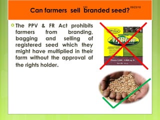 Can farmers sell branded seed?
 The PPV & FR Act prohibits
farmers from branding,
bagging and selling of
registered seed which they
might have multiplied in their
farm without the approval of
the rights holder.
09/23/18133
 