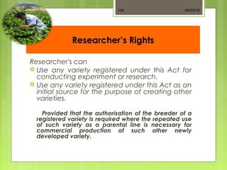 Researcher’s Rights
Researcher's can
 Use any variety registered under this Act for
conducting experiment or research.
 Use any variety registered under this Act as an
initial source for the purpose of creating other
varieties.
Provided that the authorisation of the breeder of a
registered variety is required where the repeated use
of such variety as a parental line is necessary for
commercial production of such other newly
developed variety.
09/23/18134
 