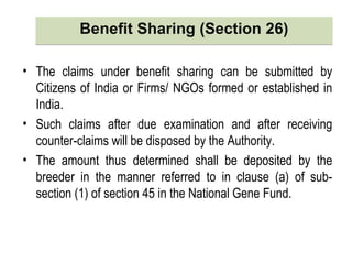 Benefit Sharing (Section 26)Benefit Sharing (Section 26)
• The claims under benefit sharing can be submitted by
Citizens of India or Firms/ NGOs formed or established in
India.
• Such claims after due examination and after receiving
counter-claims will be disposed by the Authority.
• The amount thus determined shall be deposited by the
breeder in the manner referred to in clause (a) of sub-
section (1) of section 45 in the National Gene Fund.
 