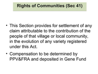 Rights of Communities (Sec 41)Rights of Communities (Sec 41)
• This Section provides for settlement of any
claim attributable to the contribution of the
people of that village or local community,
in the evolution of any variety registered
under this Act.
• Compensation to be determined by
PPV&FRA and deposited in Gene Fund
 
