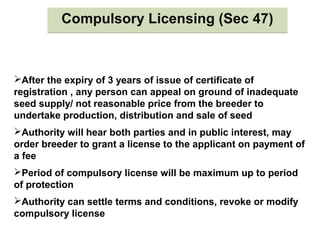 Compulsory Licensing (Sec 47)Compulsory Licensing (Sec 47)
After the expiry of 3 years of issue of certificate of
registration , any person can appeal on ground of inadequate
seed supply/ not reasonable price from the breeder to
undertake production, distribution and sale of seed
Authority will hear both parties and in public interest, may
order breeder to grant a license to the applicant on payment of
a fee
Period of compulsory license will be maximum up to period
of protection
Authority can settle terms and conditions, revoke or modify
compulsory license
 