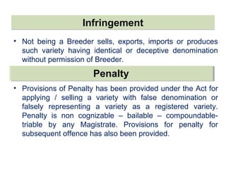 InfringementInfringement
• Not being a Breeder sells, exports, imports or produces
such variety having identical or deceptive denomination
without permission of Breeder.
• Provisions of Penalty has been provided under the Act for
applying / selling a variety with false denomination or
falsely representing a variety as a registered variety.
Penalty is non cognizable – bailable – compoundable-
triable by any Magistrate. Provisions for penalty for
subsequent offence has also been provided.
PenaltyPenalty
 