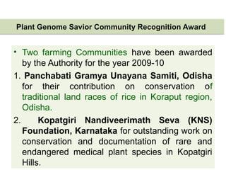 Plant Genome Savior Community Recognition AwardPlant Genome Savior Community Recognition Award
• Two farming Communities have been awarded
by the Authority for the year 2009-10
1. Panchabati Gramya Unayana Samiti, Odisha
for their contribution on conservation of
traditional land races of rice in Koraput region,
Odisha.
2. Kopatgiri Nandiveerimath Seva (KNS)
Foundation, Karnataka for outstanding work on
conservation and documentation of rare and
endangered medical plant species in Kopatgiri
Hills.
 