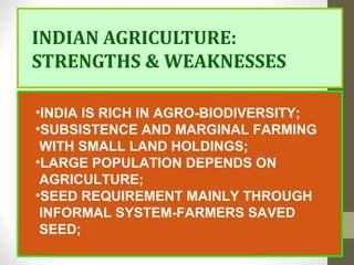 INDIAN AGRICULTURE:
STRENGTHS & WEAKNESSES
•INDIA IS RICH IN AGRO-BIODIVERSITY;
•SUBSISTENCE AND MARGINAL FARMING
WITH SMALL LAND HOLDINGS;
•LARGE POPULATION DEPENDS ON
AGRICULTURE;
•SEED REQUIREMENT MAINLY THROUGH
INFORMAL SYSTEM-FARMERS SAVED
SEED;
 