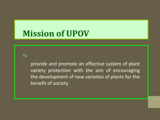 Mission of UPOV
To
provide and promote an effective system of plant
variety protection with the aim of encouraging
the development of new varieties of plants for the
benefit of society
 