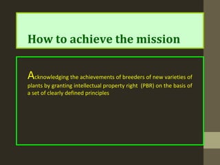 How to achieve the mission
Acknowledging the achievements of breeders of new varieties of
plants by granting intellectual property right (PBR) on the basis of
a set of clearly defined principles
 