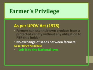 Farmer’s Privilege
As per UPOV Act (1978)
• Farmers can use their own produce from a
protected variety without any obligation to
PBR title holder
• No exchange of seeds between farmers
As per UPOV Act (1991)
• Left it to the National laws
 