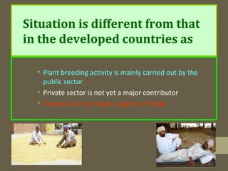 Situation is different from that
in the developed countries as
• Plant breeding activity is mainly carried out by the
public sector
• Private sector is not yet a major contributor
• Farmers are the major supplier of seeds
 