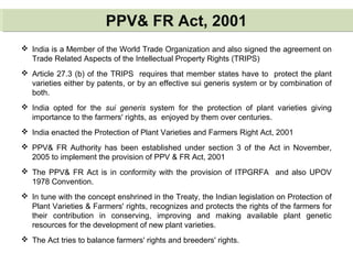 PPV& FR Act, 2001PPV& FR Act, 2001
 India is a Member of the World Trade Organization and also signed the agreement on
Trade Related Aspects of the Intellectual Property Rights (TRIPS)
 Article 27.3 (b) of the TRIPS requires that member states have to protect the plant
varieties either by patents, or by an effective sui generis system or by combination of
both.
 India opted for the sui generis system for the protection of plant varieties giving
importance to the farmers' rights, as enjoyed by them over centuries.
 India enacted the Protection of Plant Varieties and Farmers Right Act, 2001
 PPV& FR Authority has been established under section 3 of the Act in November,
2005 to implement the provision of PPV & FR Act, 2001
 The PPV& FR Act is in conformity with the provision of ITPGRFA and also UPOV
1978 Convention.
 In tune with the concept enshrined in the Treaty, the Indian legislation on Protection of
Plant Varieties & Farmers' rights, recognizes and protects the rights of the farmers for
their contribution in conserving, improving and making available plant genetic
resources for the development of new plant varieties.
 The Act tries to balance farmers' rights and breeders' rights.
 