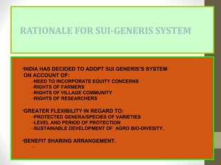 RATIONALE FOR SUI-GENERIS SYSTEM
•INDIA HAS DECIDED TO ADOPT SUI GENERIS’S SYSTEM
ON ACCOUNT OF:
–NEED TO INCORPORATE EQUITY CONCERNS
–RIGHTS OF FARMERS
–RIGHTS OF VILLAGE COMMUNITY
–RIGHTS OF RESEARCHERS
•GREATER FLEXIBILITY IN REGARD TO:
–PROTECTED GENERA/SPECIES OF VARIETIES
–LEVEL AND PERIOD OF PROTECTION
–SUSTAINABLE DEVELOPMENT OF AGRO BIO-DIVESITY.
•BENEFIT SHARING ARRANGEMENT.
–
 