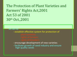 The Protection of Plant Varieties and
Farmers’ Rights Act,2001
Act 53 of 2001
30th
Oct.,2001
An Act to
- establish effective system for protection of
plant varieties
rights of farmers
rights of breeders
- encourage development of new varieties
- facilitate growth of seed industry and ensure
high quality seeds
 