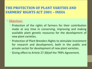 THE PROTECTION OF PLANT VARITIES AND
FARMERS’ RIGHTS ACT 2001 – INDIA
• Objectives:
• Protection of the rights of farmers for their contribution
made at any time in conserving, improving and making
available plant genetic resources for the development of
new plant varieties.
• Protection of Plant Breeders Rights to stimulate investment
for research and development, both in the public and
private sector for development of new plant varieties.
• Giving effect to Article 27.3(b)of the TRIPs Agreement.
 