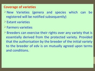 Coverage of varieties
New Varieties (genera and species which can be
registered will be notified subsequently)
Extant varieties
Farmers varieties
Breeders can exercise their rights over any variety that is
essentially derived from the protected variety. Provided
that the authorisation by the breeder of the initial variety
to the breeder of edv is on mutually agreed upon terms
and conditions.
 