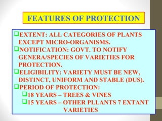 EXTENT: ALL CATEGORIES OF PLANTS
EXCEPT MICRO-ORGANISMS.
NOTIFICATION: GOVT. TO NOTIFY
GENERA/SPECIES OF VARIETIES FOR
PROTECTION.
ELIGIBILITY: VARIETY MUST BE NEW,
DISTINCT, UNIFORM AND STABLE (DUS).
PERIOD OF PROTECTION:
18 YEARS – TREES & VINES
15 YEARS – OTHER PLLANTS 7 EXTANT
VARIETIES
FEATURES OF PROTECTION
 