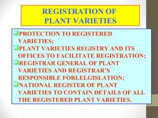 PROTECTION TO REGISTERED
VARIETIES;
PLANT VARIETIES REGISTRY AND ITS
OFFICES TO FACILITATE REGISTRATION;
REGISTRAR GENERAL OF PLANT
VARIETIES AND REGISTRAR’S
RESPONSIBLE FORLELGISLATION;
NATIONAL REGISTER OF PLANT
VARIETIES TO CONTAIN DETAILS OF ALL
THE REGISTERED PLANT VARIETIES.
REGISTRATION OF
PLANT VARIETIES
 