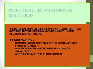 PLANT VARIETIES WHICH MAY BE
REGISTERED
•GENERA AND SPECIES OF NEW PLANT VARIETIES – AS
NOTIFIED BY THE CENTRAL GOVERNMENT UNDER
SECTION 29(2) OF THE ACT;
•EXTANT VARIETY -
–NOTIFIED UNDER SECTION 5 OF THE SEEDS ACT 1966.
–FARMERS’ VARIETY.
–A VARIETY ABOUT WHICH THERE IS A COMMON
KNOWLEDGE.
–ANY OTHER VARIETY IN PUBLIC DOMAIN.
 