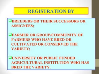 BREEDERS OR THEIR SUCCESSORS OR
ASSIGNEES;
FARMER OR GROUP/COMMUNITY OF
FARMERS WHO HAVE BRED OR
CULTIVATED OR CONSERVED THE
VARIETY;
UNIVERSITY OR PUBLIC FUNDED
AGRICULTURAL INSTITUTION WHO HAS
BRED THE VARIETY.
REGISTRATION BY
 