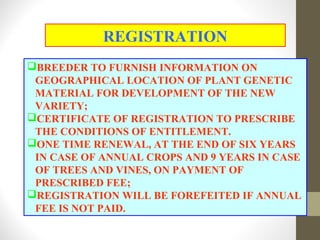 BREEDER TO FURNISH INFORMATION ON
GEOGRAPHICAL LOCATION OF PLANT GENETIC
MATERIAL FOR DEVELOPMENT OF THE NEW
VARIETY;
CERTIFICATE OF REGISTRATION TO PRESCRIBE
THE CONDITIONS OF ENTITLEMENT.
ONE TIME RENEWAL, AT THE END OF SIX YEARS
IN CASE OF ANNUAL CROPS AND 9 YEARS IN CASE
OF TREES AND VINES, ON PAYMENT OF
PRESCRIBED FEE;
REGISTRATION WILL BE FOREFEITED IF ANNUAL
FEE IS NOT PAID.
REGISTRATION
 