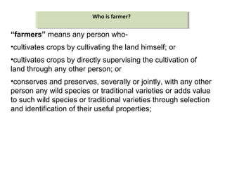 “farmers” means any person who-
•cultivates crops by cultivating the land himself; or
•cultivates crops by directly supervising the cultivation of
land through any other person; or
•conserves and preserves, severally or jointly, with any other
person any wild species or traditional varieties or adds value
to such wild species or traditional varieties through selection
and identification of their useful properties;
Who is farmer?Who is farmer?
 