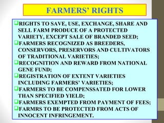 RIGHTS TO SAVE, USE, EXCHANGE, SHARE AND
SELL FARM PRODUCE OF A PROTECTED
VARIETY, EXCEPT SALE OF BRANDED SEED;
FARMERS RECOGNIZED AS BREEDERS,
CONSERVORS, PRESERVORS AND CULTIVATORS
OF TRADITIONAL VARIETIES;
RECOGNITION AND REWARD FROM NATIONAL
GENE FUND;
REGISTRATION OF EXTENT VARIETIES
INCLUDING FARMERS’ VARIETIES;
FARMERS TO BE COMPENSSATED FOR LOWER
THAN SPECIFIED YIELD;
FARMERS EXEMPTED FROM PAYMENT OF FEES;
FARMRS TO BE PROTECTED FROM ACTS OF
INNOCENT INFRINGEMENT.
FARMERS’ RIGHTS
 
