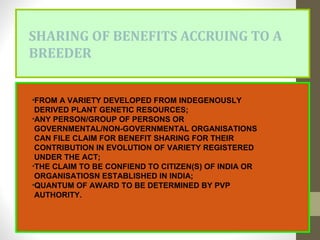 SHARING OF BENEFITS ACCRUING TO A
BREEDER
•FROM A VARIETY DEVELOPED FROM INDEGENOUSLY
DERIVED PLANT GENETIC RESOURCES;
•ANY PERSON/GROUP OF PERSONS OR
GOVERNMENTAL/NON-GOVERNMENTAL ORGANISATIONS
CAN FILE CLAIM FOR BENEFIT SHARING FOR THEIR
CONTRIBUTION IN EVOLUTION OF VARIETY REGISTERED
UNDER THE ACT;
•THE CLAIM TO BE CONFIEND TO CITIZEN(S) OF INDIA OR
ORGANISATIOSN ESTABLISHED IN INDIA;
•QUANTUM OF AWARD TO BE DETERMINED BY PVP
AUTHORITY.
 