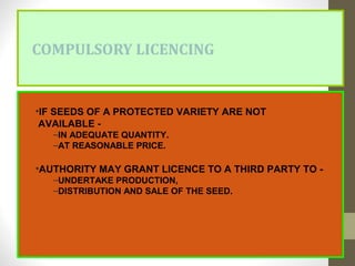 COMPULSORY LICENCING
•IF SEEDS OF A PROTECTED VARIETY ARE NOT
AVAILABLE -
–IN ADEQUATE QUANTITY.
–AT REASONABLE PRICE.
•AUTHORITY MAY GRANT LICENCE TO A THIRD PARTY TO -
–UNDERTAKE PRODUCTION,
–DISTRIBUTION AND SALE OF THE SEED.
 