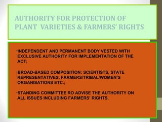 AUTHORITY FOR PROTECTION OF
PLANT VARIETIES & FARMERS’ RIGHTS
•INDEPENDENT AND PERMANENT BODY VESTED WITH
EXCLUSIVE AUTHORITY FOR IMPLEMENTATION OF THE
ACT;
•BROAD-BASED COMPOSITION: SCIENTISTS, STATE
REPRESENTATIVES, FARMERS/TRIBAL/WOMEN’S
ORGANISATIONS ETC.;
•STANDING COMMITTEE RO ADVISE THE AUTHORITY ON
ALL ISSUES INCLUDING FARMERS’ RIGHTS.
 