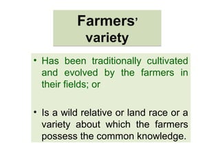 Farmers’
variety
Farmers’
variety
• Has been traditionally cultivated
and evolved by the farmers in
their fields; or
• Is a wild relative or land race or a
variety about which the farmers
possess the common knowledge.
 