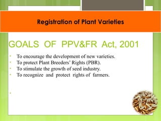 Registration of Plant Varieties
GOALS OF PPV&FR Act, 2001
• To encourage the development of new varieties.
• To protect Plant Breeders’ Rights (PBR).
• To stimulate the growth of seed industry.
• To recognize and protect rights of farmers.
•
 