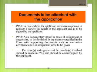 Documents to be attached with
the application
• PV-1: In cases where the applicant authorizes a person to
register a variety on behalf of the applicant and is to be
signed by the applicant.
• PV-2: As a documentary proof in cases of assignment or
succession, to be furnished in the manner specified in the
Form with supporting documents such as succession
certificate and / or assignment deed to be given.
• The name(s) and signature of the breeder(s) involved
should be made in PV-2 and should be countersigned by
the applicant.
09/23/18
83
 