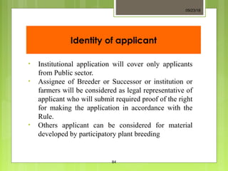 Identity of applicant
• Institutional application will cover only applicants
from Public sector.
• Assignee of Breeder or Successor or institution or
farmers will be considered as legal representative of
applicant who will submit required proof of the right
for making the application in accordance with the
Rule.
• Others applicant can be considered for material
developed by participatory plant breeding
09/23/18
84
 