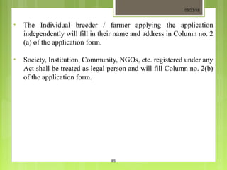 • The Individual breeder / farmer applying the application
independently will fill in their name and address in Column no. 2
(a) of the application form.
• Society, Institution, Community, NGOs, etc. registered under any
Act shall be treated as legal person and will fill Column no. 2(b)
of the application form.
09/23/18
85
 