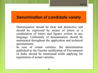 Denomination of candidate variety
• Denomination should be clear and distinctive and
should be expressed by means of letters or a
combination of letters and figures written in any
language. Uniformity of denomination should be
maintained throughout the application and technical
questionnaire.
• In case of extant varieties, the denomination
published in the Gazette notification of Government
of India should be mentioned while applying for
registration of extant varieties.
09/23/18
86
 