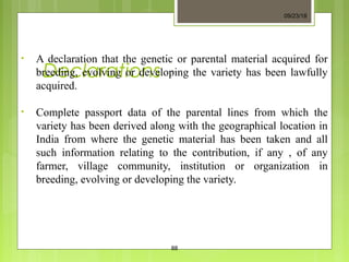 Declarations
• A declaration that the genetic or parental material acquired for
breeding, evolving or developing the variety has been lawfully
acquired.
• Complete passport data of the parental lines from which the
variety has been derived along with the geographical location in
India from where the genetic material has been taken and all
such information relating to the contribution, if any , of any
farmer, village community, institution or organization in
breeding, evolving or developing the variety.
09/23/18
88
 