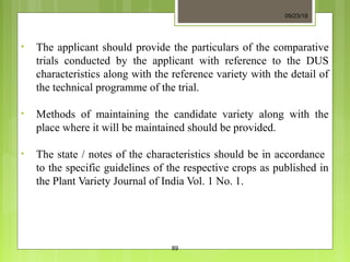 • The applicant should provide the particulars of the comparative
trials conducted by the applicant with reference to the DUS
characteristics along with the reference variety with the detail of
the technical programme of the trial.
• Methods of maintaining the candidate variety along with the
place where it will be maintained should be provided.
• The state / notes of the characteristics should be in accordance
to the specific guidelines of the respective crops as published in
the Plant Variety Journal of India Vol. 1 No. 1.
09/23/18
89
 