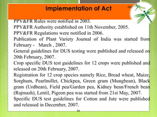 Implementation of Act
• PPV&FR Rules were notified in 2003.
• PPV&FR Authority established on 11th November, 2005.
• PPV&FR Regulations were notified in 2006.
• Publication of Plant Variety Journal of India was started from
February - March , 2007.
• General guidelines for DUS testing were published and released on
20th February, 2007.
• Crop specific DUS test guidelines for 12 crops were published and
released on 20th February, 2007.
• Registration for 12 crop species namely Rice, Bread wheat, Maize,
Sorghum, Pearlmillet, Chickpea, Green gram (Mungbean), Black
gram (Urdbean), Field pea/Garden pea, Kidney bean/French bean
(Rajmash), Lentil, Pigeon pea was started from 21st May, 2007.
• Specific DUS test guidelines for Cotton and Jute were published
and released in December, 2007.
09/23/18
94
 