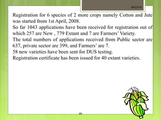 • Registration for 6 species of 2 more crops namely Cotton and Jute
was started from 1st April, 2008.
• So far 1043 applications have been received for registration out of
which 257 are New , 779 Extant and 7 are Farmers’ Variety.
• The total numbers of applications received from Public sector are
637, private sector are 399, and Farmers’ are 7.
• 58 new varieties have been sent for DUS testing.
• Registration certificate has been issued for 40 extant varieties.
•
09/23/18
95
 