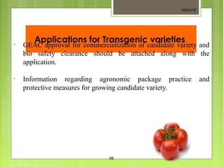 Applications for Transgenic varieties• GEAC approval for commercialization of candidate variety and
bio safety clearance should be attached along with the
application.
• Information regarding agronomic package practice and
protective measures for growing candidate variety.
09/23/18
98
 