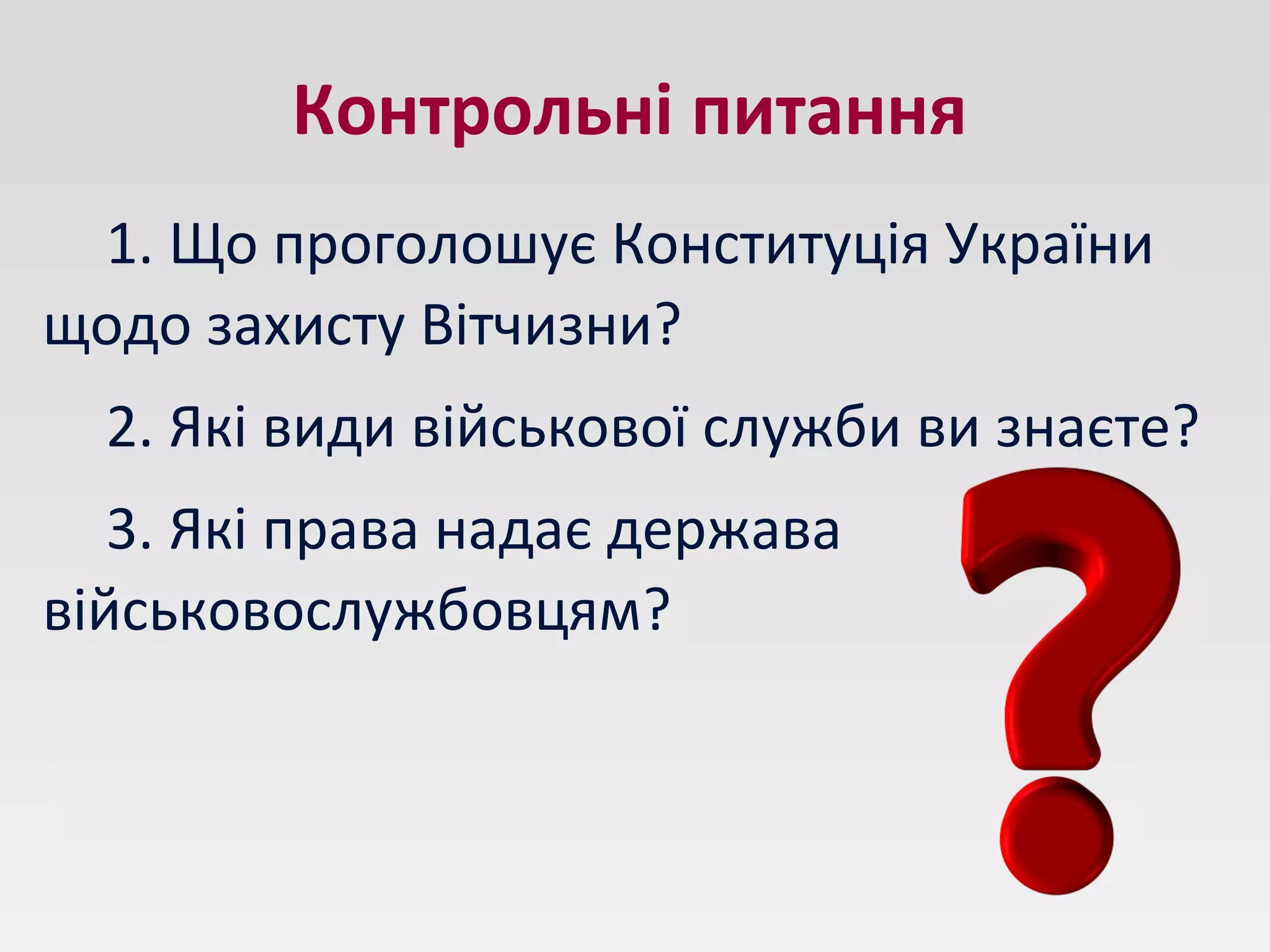 Контрольні питання
1. Що проголошує Конституція України
щодо захисту Вітчизни?
2. Які види військової служби ви знаєте?
3. Які права надає держава
військовослужбовцям?
 