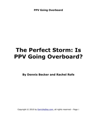 PPV Going Overboard




The Perfect Storm: Is
PPV Going Overboard?


     By Dennis Becker and Rachel Rofe




 Copyright © 2010 by Earn1KaDay.com, all rights reserved – Page 1
 