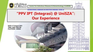 1
INTERNATIONAL WEBINARS ON INFECTIOUS DISEASES: COVID-19
“PPV IPT (Integrasi) @ UniSZA”:
Our Experience
DATE: 3rd August 2021
TIME: 1400-1600 PM
PLATFORM : WEBEX
Centre For Infectious Diseases & Biotechnology (CeRIDB)
 
