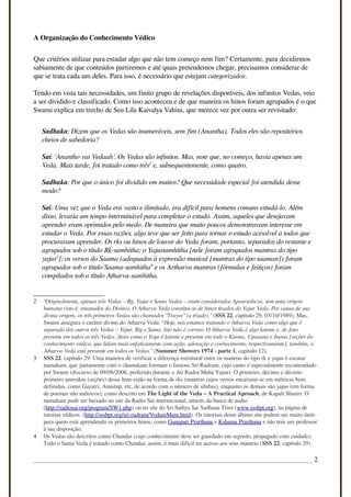 A Organização do Conhecimento Védico
Que critérios utilizar para estudar algo que não tem começo nem fim? Certamente, para decidirmos
sabiamente de que conteúdos partiremos e até quais pretendemos chegar, precisamos considerar de
que se trata cada um deles. Para isso, é necessário que estejam categorizados.
Tendo em vista tais necessidades, um finito grupo de revelações disponíveis, dos infinitos Vedas, veio
a ser dividido e classificado. Como isso aconteceu e de que maneira os hinos foram agrupados é o que
Swami explica em trecho de Seu Lila Kaivalya Vahini, que merece vez por outra ser revisitado:
Sadhaka: Dizem que os Vedas são inumeráveis, sem fim (Anantha). Todos eles são repositórios
cheios de sabedoria?
Sai: ‘Anantho vai Vedaah’. Os Vedas são infinitos. Mas, note que, no começo, havia apenas um
Veda. Mais tarde, foi tratado como três2
e, subsequentemente, como quatro.
Sadhaka: Por que o único foi dividido em muitos? Que necessidade especial foi atendida desse
modo?
Sai: Uma vez que o Veda era vasto e ilimitado, era difícil para homens comuns estudá-lo. Além
disso, levaria um tempo interminável para completar o estudo. Assim, aqueles que desejavam
aprender eram oprimidos pelo medo. De maneira que muito poucos demonstravam interesse em
estudar o Veda. Por essas razões, algo teve que ser feito para tornar o estudo acessível a todos que
procuravam aprender. Os rks ou hinos de louvor do Veda foram, portanto, separados do restante e
agrupados sob o título Rk-samhitha; o Yajussamhitha [nele foram agrupados mantras do tipo
yajus3
]; os versos do Saama (adequados à expressão musical [mantras do tipo saaman]) foram
agrupados sob o título Saama-samhitha4
e os Artharva mantras (fórmulas e feitiços) foram
compilados sob o título Atharva-samhitha.
2 “Originalmente, apenas três Vedas – Rg, Yajur e Sama Vedas – eram considerados Apourusheya, sem uma origem
humana (isto é, emanados do Divino). O Atharva Veda constitui-se de hinos tirados do Yajur Veda. Por causa de sua
divina origem, os três primeiros Vedas são chamados “Trayee” (a tríade).” (SSS 22, capítulo 29, 03/10/1989). Mas,
Swami assegura o caráter divino do Atharva Veda: “Hoje, nós estamos tratando o Atharva Veda como algo que é
separado dos outros três Vedas – Yajur, Rig e Sama. Isto não é correto. O Atharva Veda é algo latente e, de fato,
presente em todos os três Vedas. Justo como o Yoga é latente e presente em todo o Karma, Upasana e Jnana [seções do
conhecimento védico, que lidam mais enfaticamente com ação, adoração e conhecimento, respectivamente], também, o
Atharva Veda está presente em todos os Vedas.” (Summer Showers 1974 - parte 1, capitulo 12).
3 SSS 22, capítulo 29. Uma maneira de verificar a diferença estrutural entre os mantras do tipo rk e yajus é escutar
namakam, que juntamente com o chamakam formam o famoso Sri Rudram, cujo canto é especialmente recomendado
por Swami (discurso de 09/08/2006, proferido durante o Ati Rudra Maha Yajna). O primeiro, décimo e décimo
primeiro anuvakas (seções) desse hino estão na forma de rks (mantras cujos versos encaixam-se em métricas bem
definidas, como Gayatri, Anustup, etc, de acordo com o número de sílabas), enquanto os demais são yajus (em forma
de poemas não métricos); como descrito em The Light of the Veda – A Practical Aproach, de Kapali Shastri. O
namakam pode ser baixado no site da Radio Sai internacional, através da busca de audio
(http://radiosai.org/program/SW1.php) ou no site do Sri Sathya Sai Sadhana Trust (www.sssbpt.org), na página de
tutorias védicos (http://sssbpt.org/sri-rudram/VedamMain.html). Os tutoriais desse último site podem ser muito úteis
para quem está aprendendo os primeiros hinos, como Ganapati Prarthana e Kshama Prarthana e não tem um professor
à sua disposição.
4 Os Vedas são descritos como Chandas (cujo conhecimento deve ser guardado em segredo, propagado com cuidado).
Todo o Sama Veda é tratado como Chandas, assim, é mais difícil ter acesso aos seus mantras (SSS 22, capítulo 29).
2
 